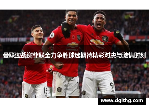 曼联迎战谢菲联全力争胜球迷期待精彩对决与激情时刻